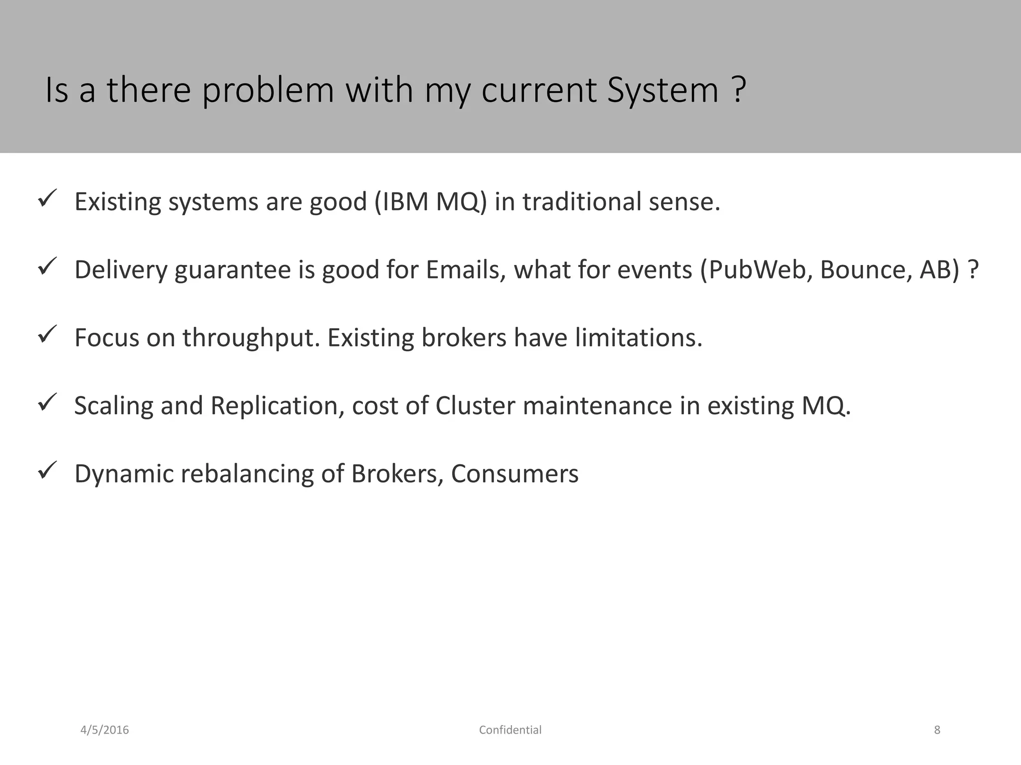 4/5/2016 Confidential 8
Is a there problem with my current System ?
 Existing systems are good (IBM MQ) in traditional sense.
 Delivery guarantee is good for Emails, what for events (PubWeb, Bounce, AB) ?
 Focus on throughput. Existing brokers have limitations.
 Scaling and Replication, cost of Cluster maintenance in existing MQ.
 Dynamic rebalancing of Brokers, Consumers
 