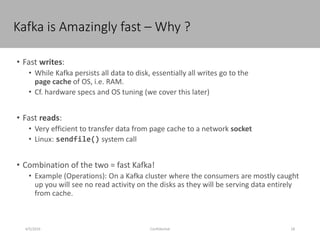 Kafka is Amazingly fast – Why ?
4/5/2016 18Confidential
• Fast writes:
• While Kafka persists all data to disk, essentially all writes go to the
page cache of OS, i.e. RAM.
• Cf. hardware specs and OS tuning (we cover this later)
• Fast reads:
• Very efficient to transfer data from page cache to a network socket
• Linux: sendfile() system call
• Combination of the two = fast Kafka!
• Example (Operations): On a Kafka cluster where the consumers are mostly caught
up you will see no read activity on the disks as they will be serving data entirely
from cache.
 