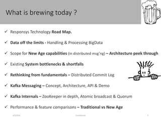 What is brewing today ?
4/5/2016 Confidential 3
 Responsys Technology Road Map.
 Data off the limits - Handling & Processing BigData
 Scope for New Age capabilities (in distributed msg’ng) – Architecture peek through
 Existing System bottlenecks & shortfalls
 Rethinking from fundamentals – Distributed Commit Log
 Kafka Messaging – Concept, Architecture, API & Demo
 Kafka Internals – ZooKeeper in depth, Atomic broadcast & Quorum
 Performance & feature comparisons – Traditional vs New Age
 
