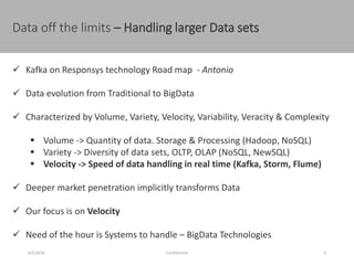 Data off the limits – Handling larger Data sets
4/5/2016 Confidential 5
 Kafka on Responsys technology Road map - Antonio
 Data evolution from Traditional to BigData
 Characterized by Volume, Variety, Velocity, Variability, Veracity & Complexity
 Volume -> Quantity of data. Storage & Processing (Hadoop, NoSQL)
 Variety -> Diversity of data sets, OLTP, OLAP (NoSQL, NewSQL)
 Velocity -> Speed of data handling in real time (Kafka, Storm, Flume)
 Deeper market penetration implicitly transforms Data
 Our focus is on Velocity
 Need of the hour is Systems to handle – BigData Technologies
 