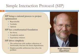 Simple Interaction Protocol (SIP) 11SIP brings a rational process to project optimizationReproducibleVerifiableOptimalSIP has a mathematical foundationSet theoryComplexity analysisEquivalence relationsSIP drives simplicityThe architecture with smallest collections of functionality that have the fewest dependencies.Simplest possible architecture that solves the problem.Roger SessionsObjectWatch