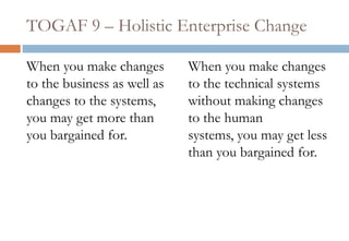 TOGAF 9 – Holistic Enterprise ChangeWhen you make changes to the business as well as changes to the systems, you may get more than you bargained for.When you make changes to the technical systems without making changes to the human systems, you may get less than you bargained for.