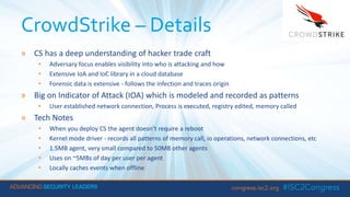 CrowdStrike – Details
» CS has a deep understanding of hacker trade craft
• Adversary focus enables visibility into who is attacking and how
• Extensive IoA and IoC library in a cloud database
• Forensic data is extensive - follows the infection and traces origin
» Big on Indicator of Attack (IOA) which is modeled and recorded as patterns
• User established network connection, Process is executed, registry edited, memory called
» Tech Notes
• When you deploy CS the agent doesn’t require a reboot
• Kernel mode driver - records all patterns of memory call, io operations, network connections, etc
• 1.5MB agent, very small compared to 50MB other agents
• Uses on ~5MBs of day per user per agent
• Locally caches events when offline
 