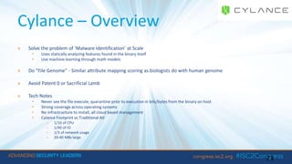 Cylance – Overview
» Solve the problem of ‘Malware Identification’ at Scale
• Uses statically analyzing features found in the binary itself
• Use machine learning through math models
» Do “File Genome” - Similar attribute mapping scoring as biologists do with human genome
» Avoid Patent 0 or Sacrificial Lamb
» Tech Notes
• Never see the file execute, quarantine prior to execution in bits/bytes from the binary on host
• Strong coverage across operating systems
• No infrastructure to install, all cloud based management
• Cylance Footprint vs Traditional AV
- 1/10 of CPU
- 1/40 of IO
- 1/3 of network usage
- 20-40 MBs large
23
 
