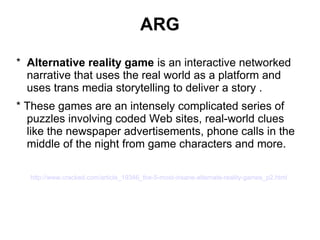 ARG
* Alternative reality game is an interactive networked
narrative that uses the real world as a platform and
uses trans media storytelling to deliver a story .
* These games are an intensely complicated series of
puzzles involving coded Web sites, real-world clues
like the newspaper advertisements, phone calls in the
middle of the night from game characters and more.
http://www.cracked.com/article_19346_the-5-most-insane-alternate-reality-games_p2.html
 