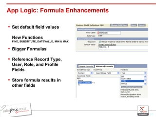 App Logic: Formula Enhancements Set default field values  New Functions  FIND, SUBSTITUTE, DATEVALUE, MIN & MAX Bigger Formulas Reference Record Type, User, Role, and Profile Fields Store formula results in other fields 