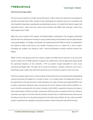 Technical Insights - Embedded

Performance & image quality

The next area we wanted to consider was performance. H.265 is known for taking more horsepower to
encode and decode than H.264, though the team developing the standard continues to emphasize the
role of parallel computing in speeding the encode/decode process. It’s implied that OpenCL support will
materialize sooner, rather than later, which means initiatives like AMD’s HAS could get a boost from
x265 support early in 2014.

Right now, we’re limited to CPU support, but MultiCoreWare spokesperson Tom Vaughan emphasized
that the team has already been working on strong multithreading. We decided to test the alpha decoder
using Sandy Bridge-E, Ivy Bridge, and Haswell. We experimented with different levels of parallelization
but settled on options that stuck to the number of physical cores in a system (6, 4, and 4). HyperThreading was enabled, but setting for 12/8 - thread parallelization actually increased encode time
slightly.

HDMI 2.0 (the name going around the industry, despite the HDMI forum's decision to do away with
version numbers for all HDMI products) is going to be ratified soon, and will apparently simply double
the operating frequency of the controller / PHY to provide enough bandwidth to send across
uncompressed 4Kp60 video. The high cost of current 4K solutions is already a deterrent, and if one is
hesitating to jump in right now, these facts should serve as an incentive to wait for some more time.

Contrary to popular belief, there is really no dearth of 4K content since most professional videographing
solutions have been 4K capable for a number of years. It is a simple matter of bringing that content in
the right format to the end-consumer. H.264 emerged as the codec of choice (and replaced MPEG-2 due
to better compression efficiency) when moving from SD to HD. However, both H.264 and MPEG-2 coexist in the Blu-ray standard for HD content. Similarly, H.265 (HEVC) is expected to become the codec of
choice (and replace H.264 due to better compression efficiency) when moving from HD to 4K. However,
consumers can expect a lot of the initial 4K end-user content to be in H.264 format (such as the current
4K videos on YouTube or the 4K videos being shot on the GoPro Hero 3 Black). All said, a future-proof 4K
solution should have the capability to decode 4K content in both H.264 and H.265 (HEVC) formats.

FossilShale Embedded Technologies – Confidential

Page 4 of 9

 