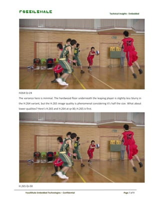 Technical Insights - Embedded

H264 Q=24
The variance here is minimal. The hardwood floor underneath the leaping player is slightly less blurry in
the H.264 variant, but the H.265 image quality is phenomenal considering it’s half the size. What about
lower qualities? Here’s H.265 and H.264 at q=30; H.265 is first.

H.265 Q=30
FossilShale Embedded Technologies – Confidential

Page 7 of 9

 