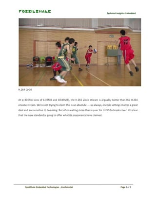 Technical Insights - Embedded

H.264 Q=30

At q=30 (file sizes of 6.39MB and 10.87MB), the H.265 video stream is arguably better than the H.264
encode stream. We’re not trying to claim this is an absolute — as always, encode settings matter a great
deal and are sensitive to tweaking. But after waiting more than a year for H.265 to break cover, it’s clear
that the new standard is going to offer what its proponents have claimed.

FossilShale Embedded Technologies – Confidential

Page 8 of 9

 