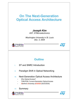 On The Next-Generation
Optical Access Architecture
Joseph Kim
AST, STMicroelectronics
Washington University in St. Louis
Dec. 3, 2004
Outline
I. ST and SNRC Introduction
II. Paradigm Shift in Optical Networking
III. Next-Generation Optical Access Architecture
• Why Optical Access?
• TDM-PON: Current-Generation Optical Access
• Stanford University aCCESS (SUCCESS)
IV. Summary
 