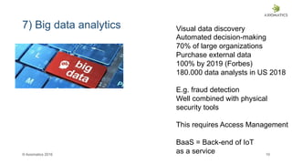 © Axiomatics 2016 10
7) Big data analytics Visual data discovery
Automated decision-making
70% of large organizations
Purchase external data
100% by 2019 (Forbes)
180.000 data analysts in US 2018
E.g. fraud detection
Well combined with physical
security tools
This requires Access Management
BaaS = Back-end of IoT
as a service
 