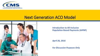Next Generation ACO Model
Introduction to All-Inclusive
Population-Based Payments (AIPBP)
April 26, 2016
For Discussion Purposes Only
 