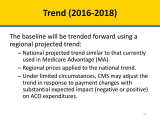 10
Trend (2016-2018)
The baseline will be trended forward using a
regional projected trend:
– National projected trend similar to that currently
used in Medicare Advantage (MA).
– Regional prices applied to the national trend.
– Under limited circumstances, CMS may adjust the
trend in response to payment changes with
substantial expected impact (negative or positive)
on ACO expenditures.
 