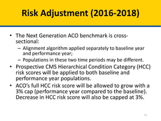 11
Risk Adjustment (2016-2018)
• The Next Generation ACO benchmark is cross-
sectional:
– Alignment algorithm applied separately to baseline year
and performance year;
– Populations in these two time periods may be different.
• Prospective CMS Hierarchical Condition Category (HCC)
risk scores will be applied to both baseline and
performance year populations.
• ACO’s full HCC risk score will be allowed to grow with a
3% cap (performance year compared to the baseline).
Decrease in HCC risk score will also be capped at 3%.
 