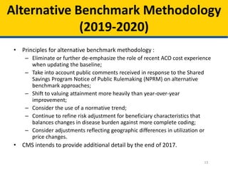 13
Alternative Benchmark Methodology
(2019-2020)
• Principles for alternative benchmark methodology :
– Eliminate or further de-emphasize the role of recent ACO cost experience
when updating the baseline;
– Take into account public comments received in response to the Shared
Savings Program Notice of Public Rulemaking (NPRM) on alternative
benchmark approaches;
– Shift to valuing attainment more heavily than year-over-year
improvement;
– Consider the use of a normative trend;
– Continue to refine risk adjustment for beneficiary characteristics that
balances changes in disease burden against more complete coding;
– Consider adjustments reflecting geographic differences in utilization or
price changes.
• CMS intends to provide additional detail by the end of 2017.
 