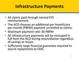 16
Infrastructure Payments
• All claims paid through normal FFS
reimbursement.
• The ACO chooses an additional per-beneficiary
per-month (PBPM) payment unrelated to claims.
• Maximum payment rate: $6 PBPM
• All infrastructure payments will be recouped in
full from the ACO during reconciliation regardless
of savings or losses.
• Sufficiently large financial guarantee required to
assure repayments to CMS.
 