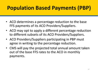 17
Population Based Payments (PBP)
• ACO determines a percentage reduction to the base
FFS payments of its ACO Providers/Suppliers.
• ACO may opt to apply a different percentage reduction
to different subsets of its ACO Providers/Suppliers.
• ACO Providers/Suppliers participating in PBP must
agree in writing to the percentage reduction.
• CMS will pay the projected total annual amount taken
out of the base FFS rates to the ACO in monthly
payments.
 