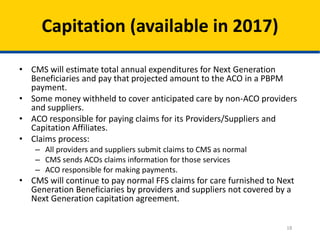 18
Capitation (available in 2017)
• CMS will estimate total annual expenditures for Next Generation
Beneficiaries and pay that projected amount to the ACO in a PBPM
payment.
• Some money withheld to cover anticipated care by non-ACO providers
and suppliers.
• ACO responsible for paying claims for its Providers/Suppliers and
Capitation Affiliates.
• Claims process:
– All providers and suppliers submit claims to CMS as normal
– CMS sends ACOs claims information for those services
– ACO responsible for making payments.
• CMS will continue to pay normal FFS claims for care furnished to Next
Generation Beneficiaries by providers and suppliers not covered by a
Next Generation capitation agreement.
 