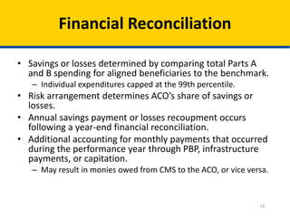 19
Financial Reconciliation
• Savings or losses determined by comparing total Parts A
and B spending for aligned beneficiaries to the benchmark.
– Individual expenditures capped at the 99th percentile.
• Risk arrangement determines ACO’s share of savings or
losses.
• Annual savings payment or losses recoupment occurs
following a year-end financial reconciliation.
• Additional accounting for monthly payments that occurred
during the performance year through PBP, infrastructure
payments, or capitation.
– May result in monies owed from CMS to the ACO, or vice versa.
 