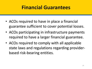 20
Financial Guarantees
• ACOs required to have in place a financial
guarantee sufficient to cover potential losses.
• ACOs participating in infrastructure payments
required to have a larger financial guarantee.
• ACOs required to comply with all applicable
state laws and regulations regarding provider-
based risk-bearing entities.
 
