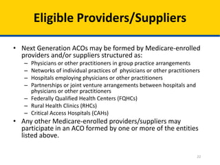22
Eligible Providers/Suppliers
• Next Generation ACOs may be formed by Medicare-enrolled
providers and/or suppliers structured as:
– Physicians or other practitioners in group practice arrangements
– Networks of individual practices of physicians or other practitioners
– Hospitals employing physicians or other practitioners
– Partnerships or joint venture arrangements between hospitals and
physicians or other practitioners
– Federally Qualified Health Centers (FQHCs)
– Rural Health Clinics (RHCs)
– Critical Access Hospitals (CAHs)
• Any other Medicare-enrolled providers/suppliers may
participate in an ACO formed by one or more of the entities
listed above.
 
