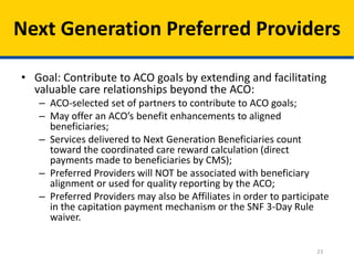 23
Next Generation Preferred Providers
• Goal: Contribute to ACO goals by extending and facilitating
valuable care relationships beyond the ACO:
– ACO-selected set of partners to contribute to ACO goals;
– May offer an ACO’s benefit enhancements to aligned
beneficiaries;
– Services delivered to Next Generation Beneficiaries count
toward the coordinated care reward calculation (direct
payments made to beneficiaries by CMS);
– Preferred Providers will NOT be associated with beneficiary
alignment or used for quality reporting by the ACO;
– Preferred Providers may also be Affiliates in order to participate
in the capitation payment mechanism or the SNF 3-Day Rule
waiver.
 