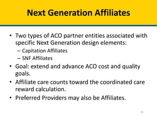 24
Next Generation Affiliates
• Two types of ACO partner entities associated with
specific Next Generation design elements:
– Capitation Affiliates
– SNF Affiliates
• Goal: extend and advance ACO cost and quality
goals.
• Affiliate care counts toward the coordinated care
reward calculation.
• Preferred Providers may also be Affiliates.
 