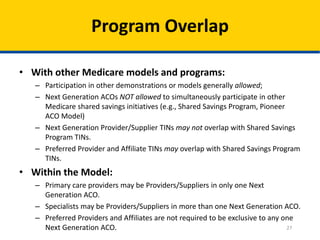27
Program Overlap
• With other Medicare models and programs:
– Participation in other demonstrations or models generally allowed;
– Next Generation ACOs NOT allowed to simultaneously participate in other
Medicare shared savings initiatives (e.g., Shared Savings Program, Pioneer
ACO Model)
– Next Generation Provider/Supplier TINs may not overlap with Shared Savings
Program TINs.
– Preferred Provider and Affiliate TINs may overlap with Shared Savings Program
TINs.
• Within the Model:
– Primary care providers may be Providers/Suppliers in only one Next
Generation ACO.
– Specialists may be Providers/Suppliers in more than one Next Generation ACO.
– Preferred Providers and Affiliates are not required to be exclusive to any one
Next Generation ACO.
 