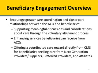 29
Beneficiary Engagement Overview
• Encourage greater care coordination and closer care
relationships between the ACO and beneficiaries:
– Supporting meaningful discussions and considerations
about care through the voluntary alignment process.
– Enhancing services beneficiaries can receive from
ACOs.
– Offering a coordinated care reward directly from CMS
for beneficiaries seeking care from Next Generation
Providers/Suppliers, Preferred Providers, and Affiliates
 