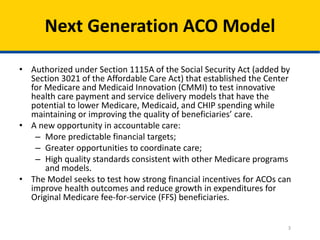 Next Generation ACO Model
3
• Authorized under Section 1115A of the Social Security Act (added by
Section 3021 of the Affordable Care Act) that established the Center
for Medicare and Medicaid Innovation (CMMI) to test innovative
health care payment and service delivery models that have the
potential to lower Medicare, Medicaid, and CHIP spending while
maintaining or improving the quality of beneficiaries’ care.
• A new opportunity in accountable care:
– More predictable financial targets;
– Greater opportunities to coordinate care;
– High quality standards consistent with other Medicare programs
and models.
• The Model seeks to test how strong financial incentives for ACOs can
improve health outcomes and reduce growth in expenditures for
Original Medicare fee-for-service (FFS) beneficiaries.
 