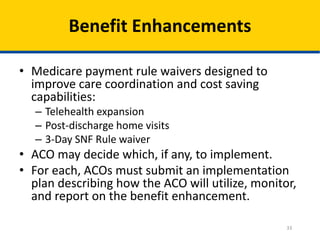 33
Benefit Enhancements
• Medicare payment rule waivers designed to
improve care coordination and cost saving
capabilities:
– Telehealth expansion
– Post-discharge home visits
– 3-Day SNF Rule waiver
• ACO may decide which, if any, to implement.
• For each, ACOs must submit an implementation
plan describing how the ACO will utilize, monitor,
and report on the benefit enhancement.
 