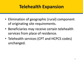 34
Telehealth Expansion
• Elimination of geographic (rural) component
of originating site requirements.
• Beneficiaries may receive certain telehealth
services from place of residence.
• Telehealth services (CPT and HCPCS codes)
unchanged.
 