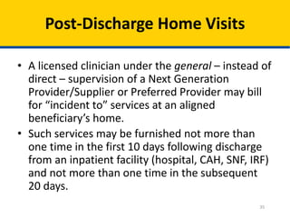 35
Post-Discharge Home Visits
• A licensed clinician under the general – instead of
direct – supervision of a Next Generation
Provider/Supplier or Preferred Provider may bill
for “incident to” services at an aligned
beneficiary’s home.
• Such services may be furnished not more than
one time in the first 10 days following discharge
from an inpatient facility (hospital, CAH, SNF, IRF)
and not more than one time in the subsequent
20 days.
 