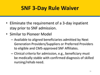 36
SNF 3-Day Rule Waiver
• Eliminate the requirement of a 3-day inpatient
stay prior to SNF admission.
• Similar to Pioneer Model
– Available to aligned beneficiaries admitted by Next
Generation Providers/Suppliers or Preferred Providers
to eligible and CMS-approved SNF Affiliates.
– Clinical criteria for admission, e.g., beneficiary must
be medically stable with confirmed diagnosis of skilled
nursing/rehab need.
 