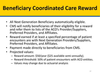 37
Beneficiary Coordinated Care Reward
• All Next Generation Beneficiary automatically eligible.
• CMS will notify beneficiaries of their eligibility for a reward
and refer them to lists of the ACO’s Provider/Suppliers,
Preferred Providers, and Affiliates.
• Reward earned if at least a specified percentage of patient
encounters are with Next Generation Providers/Suppliers,
Preferred Providers, and Affiliates.
• Payment made directly to beneficiaries from CMS.
• Projected values:
– Reward amount: $50/year ($25 available semi-annually).
– Reward threshold: 50% of patient encounters with ACO entities.
– Values may change due to actuarial analysis
 