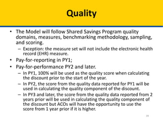 39
Quality
• The Model will follow Shared Savings Program quality
domains, measures, benchmarking methodology, sampling,
and scoring.
– Exception: the measure set will not include the electronic health
record (EHR) measure.
• Pay-for-reporting in PY1;
• Pay-for-performance PY2 and later.
– In PY1, 100% will be used as the quality score when calculating
the discount prior to the start of the year.
– In PY2, the score from the quality data reported for PY1 will be
used in calculating the quality component of the discount.
– In PY3 and later, the score from the quality data reported from 2
years prior will be used in calculating the quality component of
the discount but ACOs will have the opportunity to use the
score from 1 year prior if it is higher.
 