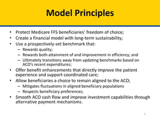 4
Model Principles
• Protect Medicare FFS beneficiaries’ freedom of choice;
• Create a financial model with long-term sustainability;
• Use a prospectively-set benchmark that:
– Rewards quality;
– Rewards both attainment of and improvement in efficiency; and
– Ultimately transitions away from updating benchmarks based on
ACO’s recent expenditures;
• Offer benefit enhancements that directly improve the patient
experience and support coordinated care;
• Allow beneficiaries a choice to remain aligned to the ACO;
– Mitigates fluctuations in aligned beneficiary populations
– Respects beneficiary preferences;
• Smooth ACO cash flow and improve investment capabilities through
alternative payment mechanisms.
 