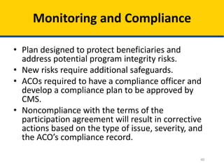 40
Monitoring and Compliance
• Plan designed to protect beneficiaries and
address potential program integrity risks.
• New risks require additional safeguards.
• ACOs required to have a compliance officer and
develop a compliance plan to be approved by
CMS.
• Noncompliance with the terms of the
participation agreement will result in corrective
actions based on the type of issue, severity, and
the ACO’s compliance record.
 