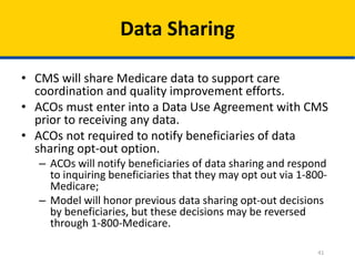 41
Data Sharing
• CMS will share Medicare data to support care
coordination and quality improvement efforts.
• ACOs must enter into a Data Use Agreement with CMS
prior to receiving any data.
• ACOs not required to notify beneficiaries of data
sharing opt-out option.
– ACOs will notify beneficiaries of data sharing and respond
to inquiring beneficiaries that they may opt out via 1-800-
Medicare;
– Model will honor previous data sharing opt-out decisions
by beneficiaries, but these decisions may be reversed
through 1-800-Medicare.
 