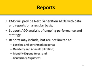 42
Reports
• CMS will provide Next Generation ACOs with data
and reports on a regular basis.
• Support ACO analysis of ongoing performance and
strategy.
• Reports may include, but are not limited to:
– Baseline and Benchmark Reports;
– Quarterly and Annual Utilization;
– Monthly Expenditures; and
– Beneficiary Alignment.
 