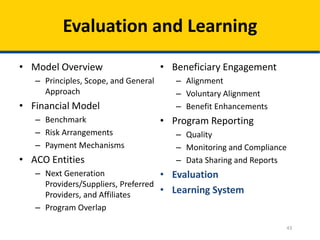 43
Evaluation and Learning
• Model Overview
– Principles, Scope, and General
Approach
• Financial Model
– Benchmark
– Risk Arrangements
– Payment Mechanisms
• ACO Entities
– Next Generation
Providers/Suppliers, Preferred
Providers, and Affiliates
– Program Overlap
• Beneficiary Engagement
– Alignment
– Voluntary Alignment
– Benefit Enhancements
• Program Reporting
– Quality
– Monitoring and Compliance
– Data Sharing and Reports
• Evaluation
• Learning System
 
