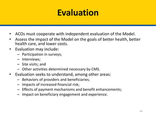 44
Evaluation
• ACOs must cooperate with independent evaluation of the Model.
• Assess the impact of the Model on the goals of better health, better
health care, and lower costs.
• Evaluation may include:
– Participation in surveys;
– Interviews;
– Site visits; and
– Other activities determined necessary by CMS.
• Evaluation seeks to understand, among other areas:
– Behaviors of providers and beneficiaries;
– Impacts of increased financial risk;
– Effects of payment mechanisms and benefit enhancements;
– Impact on beneficiary engagement and experience.
 