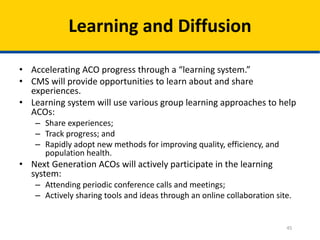 45
Learning and Diffusion
• Accelerating ACO progress through a “learning system.”
• CMS will provide opportunities to learn about and share
experiences.
• Learning system will use various group learning approaches to help
ACOs:
– Share experiences;
– Track progress; and
– Rapidly adopt new methods for improving quality, efficiency, and
population health.
• Next Generation ACOs will actively participate in the learning
system:
– Attending periodic conference calls and meetings;
– Actively sharing tools and ideas through an online collaboration site.
 