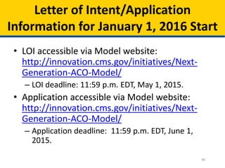 46
Letter of Intent/Application
Information for January 1, 2016 Start
• LOI accessible via Model website:
http://innovation.cms.gov/initiatives/Next-
Generation-ACO-Model/
– LOI deadline: 11:59 p.m. EDT, May 1, 2015.
• Application accessible via Model website:
http://innovation.cms.gov/initiatives/Next-
Generation-ACO-Model/
– Application deadline: 11:59 p.m. EDT, June 1,
2015.
 