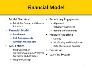 7
Financial Model
• Model Overview
– Principles, Scope, and General
Approach
• Financial Model
– Benchmark
– Risk Arrangements
– Payment Mechanisms
• ACO Entities
– Next Generation
Providers/Suppliers, Preferred
Providers, and Affiliates
– Program Overlap
• Beneficiary Engagement
– Alignment
– Voluntary Alignment
– Benefit Enhancements
• Program Reporting
– Quality
– Monitoring and Compliance
– Data Sharing and Reports
• Evaluation
• Learning System
 