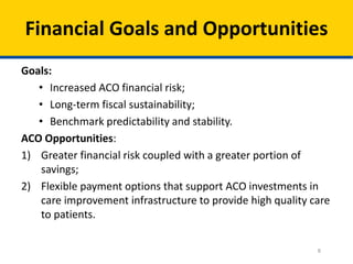 8
Financial Goals and Opportunities
Goals:
• Increased ACO financial risk;
• Long-term fiscal sustainability;
• Benchmark predictability and stability.
ACO Opportunities:
1) Greater financial risk coupled with a greater portion of
savings;
2) Flexible payment options that support ACO investments in
care improvement infrastructure to provide high quality care
to patients.
 