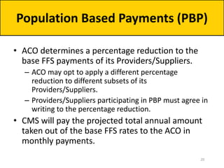 • ACO determines a percentage reduction to the
base FFS payments of its Providers/Suppliers.
– ACO may opt to apply a different percentage
reduction to different subsets of its
Providers/Suppliers.
– Providers/Suppliers participating in PBP must agree in
writing to the percentage reduction.
• CMS will pay the projected total annual amount
taken out of the base FFS rates to the ACO in
monthly payments.
Population Based Payments (PBP)
20
 