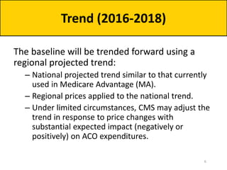 The baseline will be trended forward using a
regional projected trend:
– National projected trend similar to that currently
used in Medicare Advantage (MA).
– Regional prices applied to the national trend.
– Under limited circumstances, CMS may adjust the
trend in response to price changes with
substantial expected impact (negatively or
positively) on ACO expenditures.
Trend (2016-2018)
6
 
