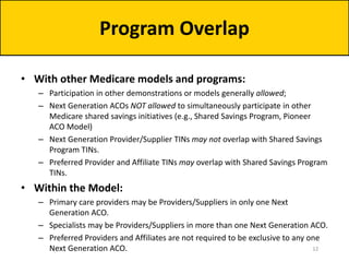 • With other Medicare models and programs:
– Participation in other demonstrations or models generally allowed;
– Next Generation ACOs NOT allowed to simultaneously participate in other
Medicare shared savings initiatives (e.g., Shared Savings Program, Pioneer
ACO Model)
– Next Generation Provider/Supplier TINs may not overlap with Shared Savings
Program TINs.
– Preferred Provider and Affiliate TINs may overlap with Shared Savings Program
TINs.
• Within the Model:
– Primary care providers may be Providers/Suppliers in only one Next
Generation ACO.
– Specialists may be Providers/Suppliers in more than one Next Generation ACO.
– Preferred Providers and Affiliates are not required to be exclusive to any one
Next Generation ACO.
Program Overlap
12
 