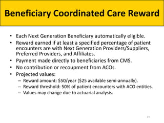 • Each Next Generation Beneficiary automatically eligible.
• Reward earned if at least a specified percentage of patient
encounters are with Next Generation Providers/Suppliers,
Preferred Providers, and Affiliates.
• Payment made directly to beneficiaries from CMS.
• No contribution or recoupment from ACOs.
• Projected values:
– Reward amount: $50/year ($25 available semi-annually).
– Reward threshold: 50% of patient encounters with ACO entities.
– Values may change due to actuarial analysis.
Beneficiary Coordinated Care Reward
14
 